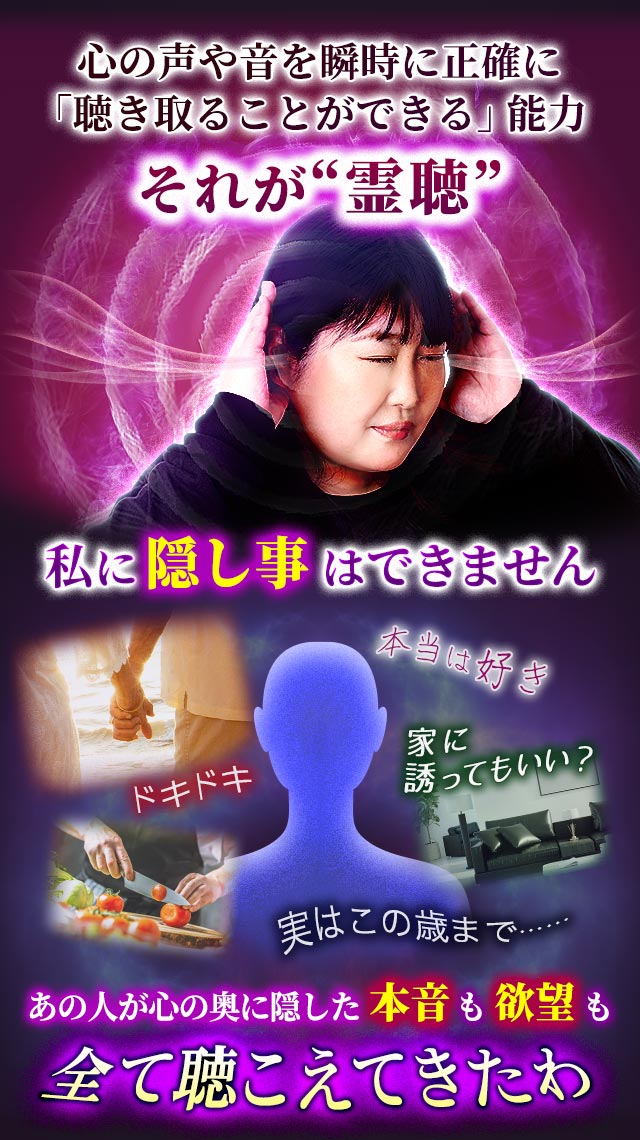 心の声や音を瞬時に正確に「聴き取ることができる」能力 それが“霊聴” 私に隠し事はできません ドキドキ 本当は好き 家に誘ってもいい？ 実はこの歳まで…… あの人が心の奥に隠した本音も欲望も全て聴こえてきたわ