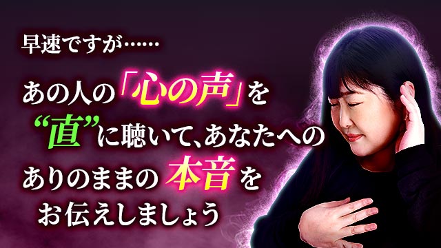 早速ですが……あの人の「心の声」を“直”に聴いて、あなたへのありのままの本音をお伝えしましょう