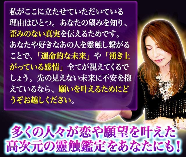 私がここに立たせていただいている理由はひとつ。あなたの望みを知り、歪みのない真実を伝えるためです。あなたや好きなあの人を靈触し繋がることで、「運命的な未来」や「湧き上がっている感情」全てが視えてくるでしょう。先の見えない未来に不安を抱えているなら、願いを叶えるためにどうぞお越しください。多くの人々が恋や願望を叶えた高次元の靈触鑑定をあなたにも!