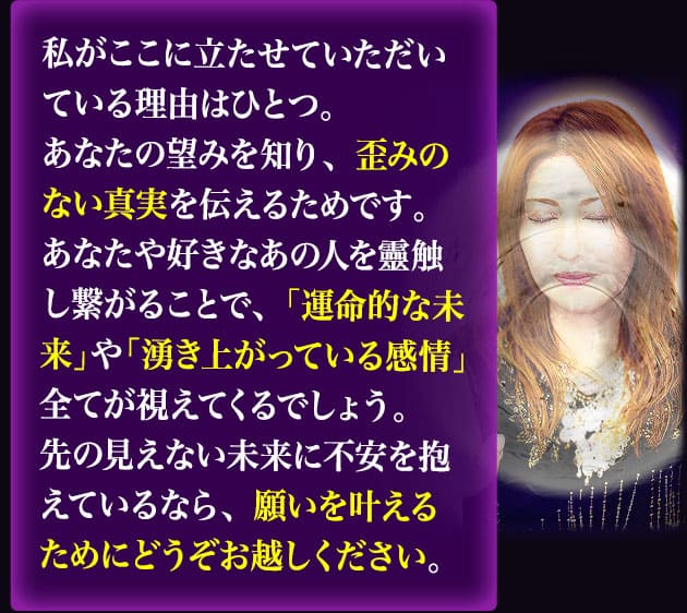 私がここに立たせていただいている理由はひとつ。あなたの望みを知り、歪みのない真実を伝えるためです。あなたや好きなあの人を靈触し繋がることで、「運命的な未来」や「湧き上がっている感情」全てが視えてくるでしょう。先の見えない未来に不安を抱えているなら、願いを叶えるためにどうぞお越しください。