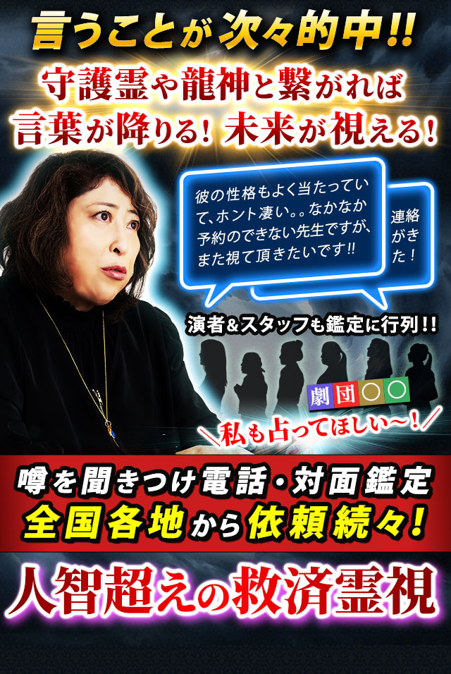 言うことが次々的中!! 守護霊や龍神と繋がれば言葉が降りる! 未来が視える! 彼の性格もよく当たっていて、ホント凄い。。なかなか予約のできない先生ですが、また視て頂きたいです!! 連絡がきた! 演者&スタッフも鑑定に行列!! 劇団〇〇 私も占ってほしい~! 噂を聞きつけ電話・対面鑑定 全国各地から依頼続々! 人智超えの救済霊視