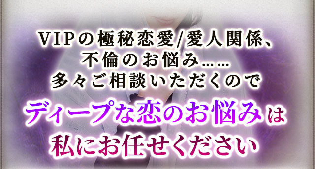 VIPの極秘恋愛/愛人関係、不倫のお悩み……多々ご相談いただくのでディープな恋のお悩みは私にお任せください