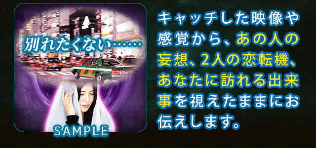 キャッチした映像や感覚から、あの人の妄想、2人の恋転機、あなたに訪れる出来事を視えたままにお伝えします。