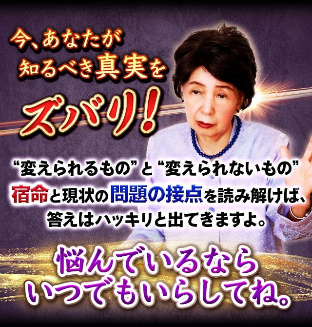 今、あなたが知るべき真実をズバリ！　“変えられるもの”と“変えられないもの”宿命と現状の問題の接点を読み解けば、答えはハッキリと出てきますよ。悩んでいるならいつでもいらしてね。