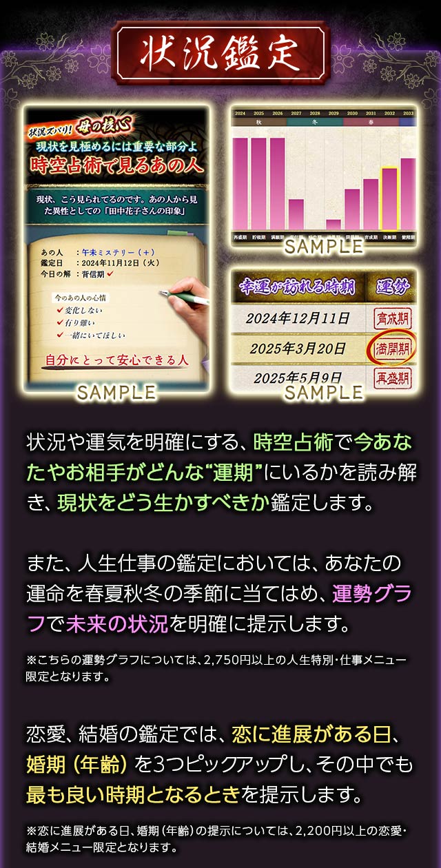状況鑑定　状況や運気を明確にする、時空占術で今あなたやお相手がどんな“運期”にいるかを読み解き、現状をどう生かすべきか鑑定します。また、人生仕事の鑑定においては、あなたの運命を春夏秋冬の季節に当てはめ、運勢グラフで未来の状況を明確に提示します。※こちらの運勢グラフについては、2,750円以上の人生特別・仕事メニュー限定となります。恋愛、結婚の鑑定では、恋に進展がある日、婚期（年齢）を3つピックアップし、その中でも最も良い時期となるときを提示します。※恋に進展がある日、婚期（年齢）の提示については、2,200円以上の恋愛・結婚メニュー限定となります。