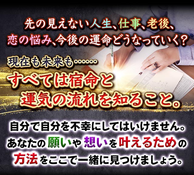 先の見えない人生、仕事、老後、恋の悩み、今後の運命どうなっていく？　現在も未来も……すべては宿命と運気の流れを知ること。自分で自分を不幸にしてはいけません。あなたの願いや想いを叶えるための方法をここで一緒に見つけましょう。