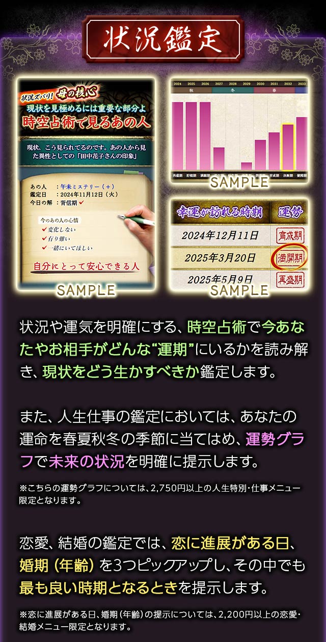 状況鑑定 状況や運気を明確にする、時空占術で今あなたやお相手がどんな“運期”にいるかを読み解き、現状をどう生かすべきか鑑定します。また、人生仕事の鑑定においては、あなたの運命を春夏秋冬の季節に当てはめ、運勢グラフで未来の状況を明確に提示します。※こちらの運勢グラフについては、2,750円以上の人生特別・仕事メニュー限定となります。恋愛、結婚の鑑定では、恋に進展がある日、婚期(年齢)を3つピックアップし、その中でも最も良い時期となるときを提示します。※恋に進展がある日、婚期(年齢)の提示については、2,200円以上の恋愛・結婚メニュー限定となります。