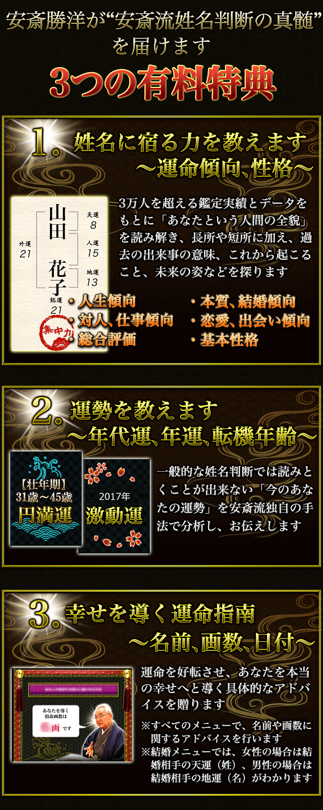 安斎勝洋が“安斎流姓名判断の真髄”を届けます 3つの有料特典 1.姓名に宿る力を教えます〜運命傾向、性格〜 3万人を超える鑑定実績とデータをもとに、「あなたという人間の全貌」を読み解き、長所や短所に加え、過去の出来事の意味、これから起こること、未来の姿などを探ります ・人生傾向 ・本質、結婚傾向 ・対人、仕事傾向 ・恋愛、出会い傾向 ・総合評価 ・基本性格 2.運勢を教えます〜年代運、年運、転機年齢〜 一般的な姓名判断では読みとくことが出来ない「今のあなたの運勢」を安斎流独自の手法で分析し、お伝えします 3.幸せを導く運命指南〜名前、画数、日付〜 運命を好転させ、あなたを本当の幸せへと導く具体的なアドバイスを贈ります ※すべてのメニューで、名前や画数に関するアドバイスを行います ※結婚メニューでは、女性の場合は結婚相手の天運(姓)、男性の場合は結婚相手の地運(名)がわかります