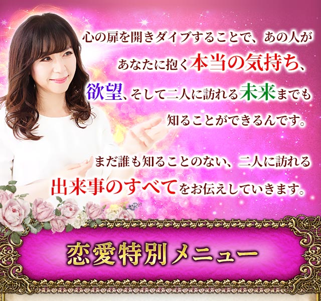 心の扉を開きダイブすることで、あの人があなたに抱く本当の気持ち、欲望、そして二人に訪れる未来までも知ることができるんです。まだ誰も知ることのない、二人に訪れる出来事のすべてをお伝えしていきます。　恋愛特別メニュー