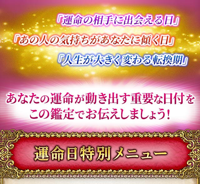 「運命の相手に出会える日」「あの人の気持ちがあなたに傾く日」「人生が大きく変わる転換期」あなたの運命が動き出す重要な日付をこの鑑定でお伝えしましょう！　運命日特別メニュー