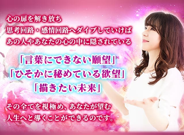 心の扉を解き放ち思考回路・感情回路へダイブしていけばあの人やあなたの心の中に隠されている「言葉にできない願望」「ひそかに秘めている欲望」「描きたい未来」その全てを視極め、あなたが望む人生へと導くことができるのです。