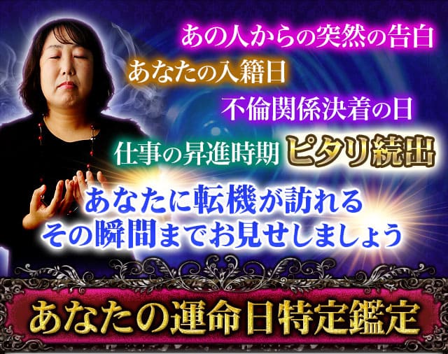 あの人からの突然の告白　あなたの入籍日　不倫関係決着の日　仕事の昇進時期　ピタリ続出　あなたに転機が訪れるその瞬間までお見せしましょう　あなたの運命日特定鑑定