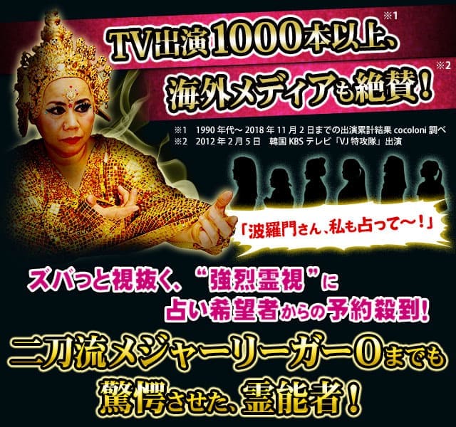 TV出演1000本以上、海外メディアも絶賛! ※1 1990年代〜2018年11月2日までの出演累計結果cocoloni調べ ※2 2012年2月5日 韓国KBSテレビ「VJ特攻隊」出演 ※2 2016年11月5日 韓流アイドル「CNBLUE」出演 お節介かもしれんけど、私に視えてるもん、全部言うで!「波羅門さん、私も占って〜!」ズバっと視抜く、“強烈霊視”に占い希望者からの予約殺到! 楽屋も大行列! 二刀流メジャーリーガーOまでも驚愕させた、霊能者!