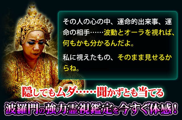 その人の心の中、運命的出来事、運命の相手……波動とオーラを視れば、何もかも分かるんだよ。 私に視えたもの、そのまま見せるからね。隠してもムダ……聞かずとも当てる波羅門の強力霊視鑑定を今すぐ体感!