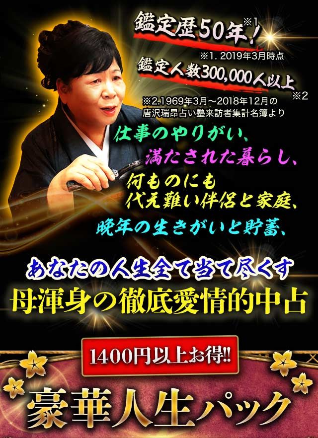鑑定歴50年！※1.2019年3月時点　鑑定人数300,000人以上※2.1969年3月〜2018年12月の唐沢瑞昴占い塾来訪者集計名簿より　仕事のやりがい、満たされた暮らし、何ものにも代え難い伴侶と家庭、晩年の生きがいと貯蓄、あなたの人生全て当て尽くす母渾身の徹底愛情的中占　1400円以上お得!!豪華人生パック