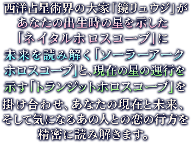 西洋占星術界の大家「鏡リュウジ」があなたの出生時の星を示した「ネイタルホロスコープ」に未来を読み解く「ソーラーアークホロスコープ」と、現在の星の運行を示す「トランジットホロスコープ」を掛け合わせ、あなたの現在と未来、そして気になるあの人との恋の行方を精密に読み解きます。