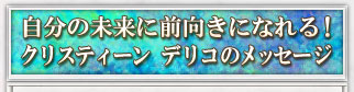 自分の未来に前向きになれる！　クリスティーン デリコのメッセージ