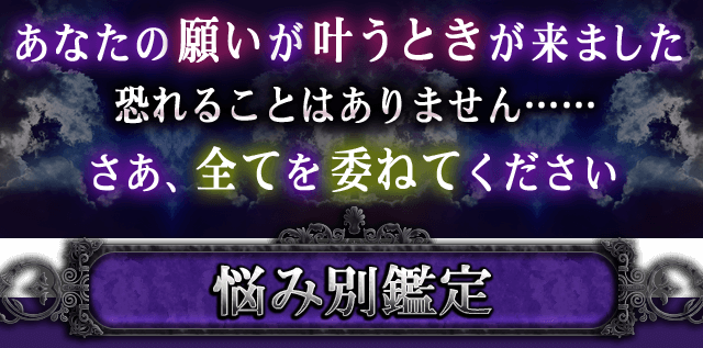 あなたの願いが叶うときが来ました 恐れることはありません…… さあ、全てを委ねてください 悩み別鑑定