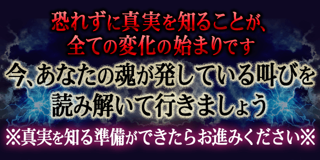 恐れずに真実を知ることが、全ての変化の始まりです 今、あなたの魂が発している叫びを読み解いて行きましょう ※真実を知る準備ができたらお進みください※