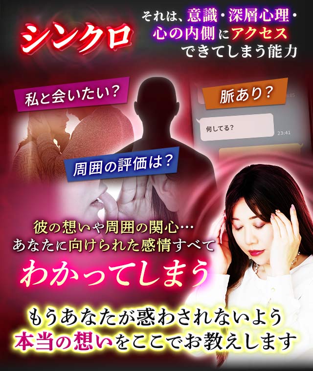 シンクロ それは、意識・深層心理・心の内側にアクセスできてしてしまう能力 私と会いたい? 脈あり? 周囲の評価は? 何してる? 彼の想いや周囲の関心…あなたに向けられた感情すべてわかってしまう もうあなたが惑わされないよう本当の想いをここでお教えします