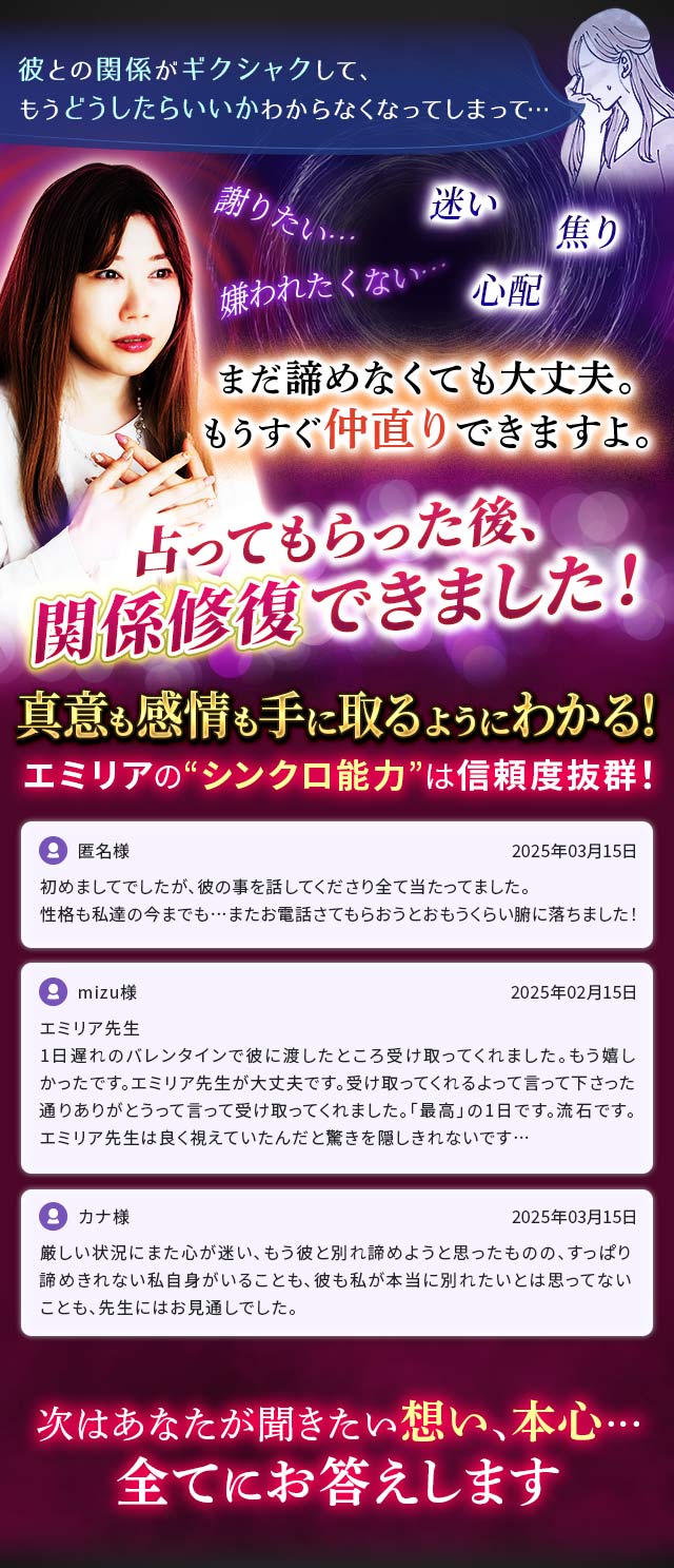 「彼との関係がギクシャクして、もうどうしたらいいかわからなくなってしまって…」謝りたい…嫌われたくない…迷い焦り心配　まだ諦めなくても大丈夫。もうすぐ仲直りできますよ。占ってもらった後、関係修復できました！　真意も感情も手に取るようにわかる！　エミリアの“シンクロ能力”は信頼度抜群！　匿名様　2025年03月15日「初めましてでしたが、彼の事を話してくださり全て当たってました。性格も私達の今までも…またお電話さてもらおうとおもうくらい腑に落ちました！」mizu様　2025年02月15日「エミリア先生　1日遅れのバレンタインで彼に渡したところ受け取ってくれました。もう嬉しかったです。エミリア先生が大丈夫です。受け取ってくれるよって言って下さった通りありがとうって言って受け取ってくれました。「最高」の1日です。流石です。エミリア先生は良く視えていたんだと驚きを隠しきれないです…」カナ様　2025年03月15日「厳しい状況にまた心が迷い、もう彼と別れ諦めようと思ったものの、すっぱり諦めきれない私自身がいることも、彼も私が本当に別れたいとは思ってないことも、先生にはお見通しでした。」次はあなたが聞きたい想い、本心…全てにお答えします