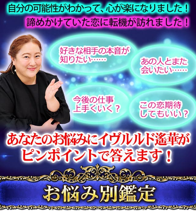 自分の可能性がわかって、心が楽になりました！諦めかけていた恋に転機が訪れました！　好きな相手の本音が知りたい……　あの人とまた会いたい……　今後の仕事上手くいく？　この恋期待してもいい？　あなたのお悩みにイヴルルド遙華がピンポイントで答えます！　お悩み別鑑定