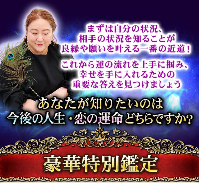 まずは自分の状況、相手の状況を知ることが良縁や願いを叶える一番の近道！　これから運の流れを上手に掴み、幸せを手に入れるための重要な答えを見つけましょう　あなたが知りたいのは今後の人生・恋の運命どちらですか？　豪華特別鑑定