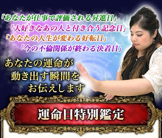 「あなたが仕事で評価される昇進日」「大好きなあの人と付き合う記念日」「あなたの人生が変わる好転日」「今の不倫関係が終わる決着日」あなたの運命が動き出す瞬間をお伝えします　運命日特別鑑定