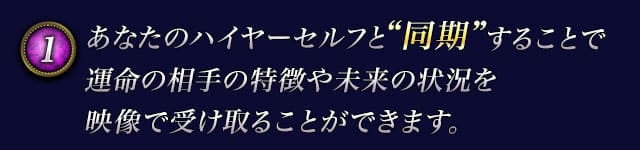 1　あなたのハイヤーセルフと“同期”することで運命の相手の特徴や未来の状況を映像で受け取ることができます。