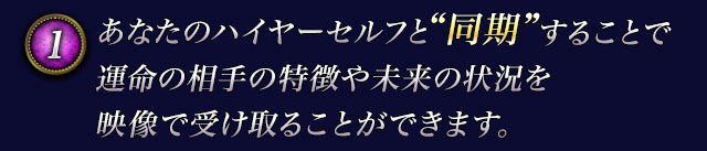1　あなたのハイヤーセルフと“同期”することで運命の相手の特徴や未来の状況を映像で受け取ることができます。