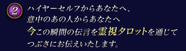2　ハイヤーセルフからあなたへ、意中のあの人からあなたへ　今この瞬間の伝言を霊視タロットを通じてつぶさにお伝えいたします。