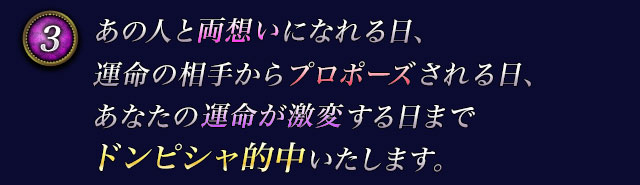 3　あの人と両想いになれる日、運命の相手からプロポーズされる日、あなたの運命が激変する日までドンピシャ的中いたします。