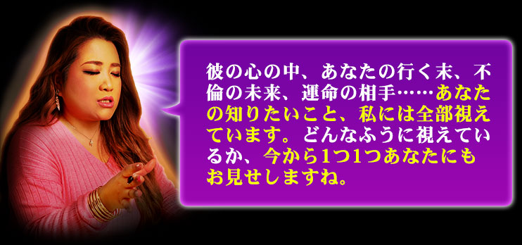 彼の心の中、あなたの行く末、不倫の未来、運命の相手……あなたの知りたいこと、私には全部視えています。どんなふうに視えているか、今から1つ1つあなたにもお見せしますね。