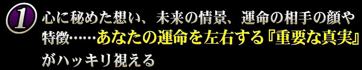 心に秘めた想い、未来の情景、運命の相手の顔や特徴……あなたの運命を左右する『重要な真実』がハッキリ視える