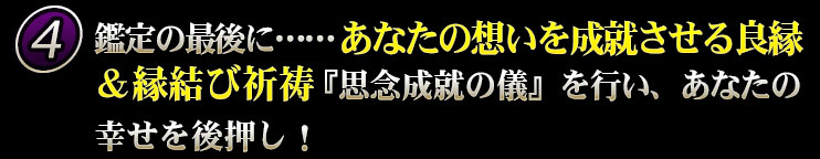 鑑定の最後に……あなたの想いを成就させる良縁＆縁結び祈祷『思念成就の儀』を行い、あなたの幸せを後押し！