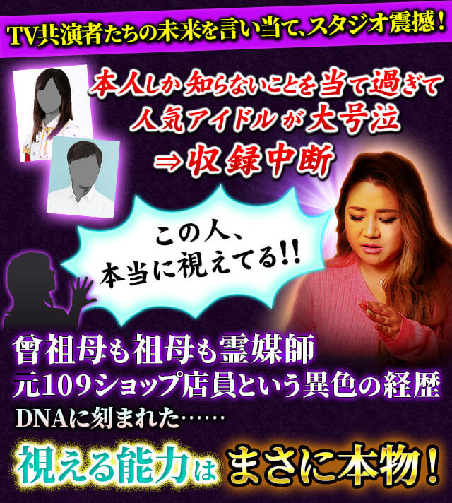 TV共演者たちの未来を言い当て、スタジオ震撼！　本人しか知らないことを当て過ぎて人気アイドルが大号泣⇒収録中断　この人、本当に視えてる!!　曾祖母も祖母も霊媒師　元109ショップ店員という異色の経歴　DNAに刻まれた……視える能力はまさに本物！