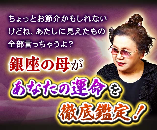 ちょっとお節介かもしれないけどね、あたしに見えたもの全部言っちゃうよ? 銀座の母があなたの運命を徹底鑑定!