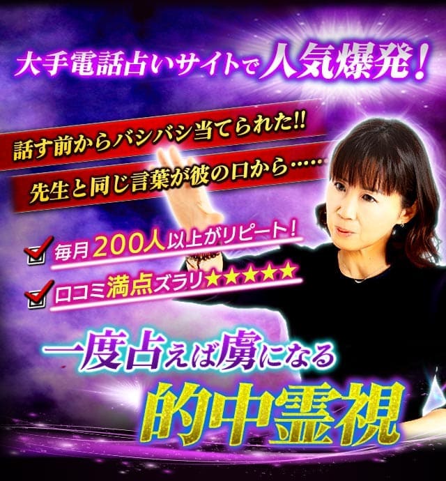 大手電話占いサイトで人気爆発! 話す前からバシバシ当てられた!! 先生と同じ言葉が彼の口から……… 毎月200人以上がリピート! 口コミ満点ズラリ★★★★★ 一度占えば虜になる的中霊視