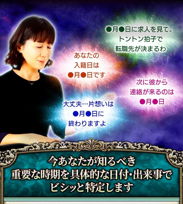 ●月●日に求人を見て。トントン拍子で転職先が決まるわ　あなたの入籍日は●月●日です　次に彼から連絡が来るのは●月●日　大丈夫…片想いは●月●日に終わりますよ　今あなたが知るべき重要な時期を具体的な日付・出来事でビシっと特定します