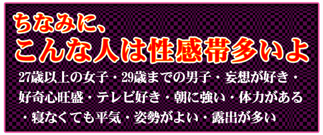 ちなみに、こんな人は性感帯多いよ　27歳以上の女子・29歳までの男子・妄想が好き　好奇心旺盛・テレビ好き・朝に強い・体力がある　寝なくても平気・姿勢がよい・露出が多い