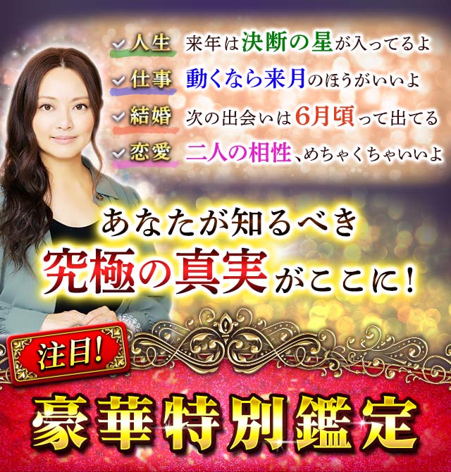 人生 来年は決断の星が入ってるよ 仕事 動くなら来月のほうがいいよ 結婚 次の出会いは6月頃って出てる 恋愛 二人の相性、めちゃくちゃいいよ あなたが知るべき究極の真実がここに! 豪華特別鑑定