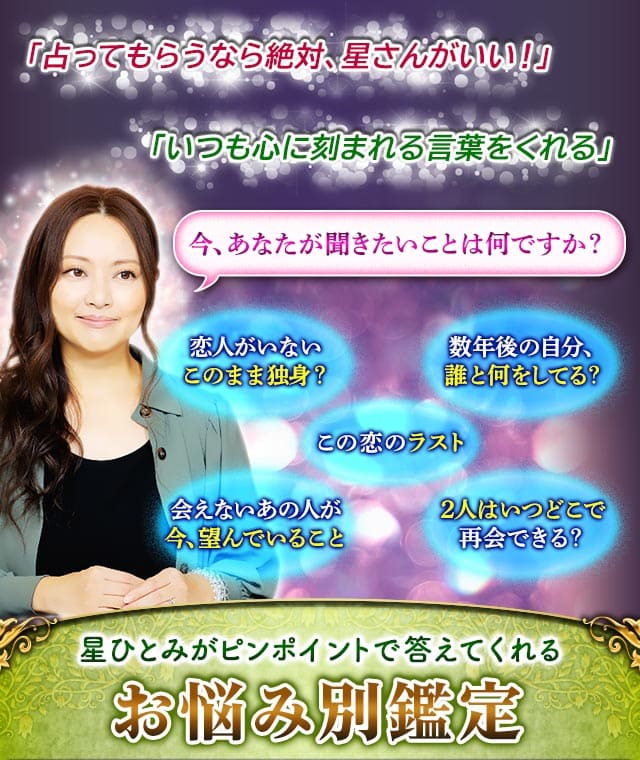 「占ってもらうなら絶対、星さんがいい!」 「いつも心に刻まれる言葉をくれる」 今、あなたが聞きたいことは何ですか? 恋人がいないこのまま独身? 数年後の自分、誰と何をしてる? この恋のラスト 会えないあの人が今、望んでいること 2人はいつどこで再会できる?星ひとみがピンポイントで答えてくれる お悩み別鑑定