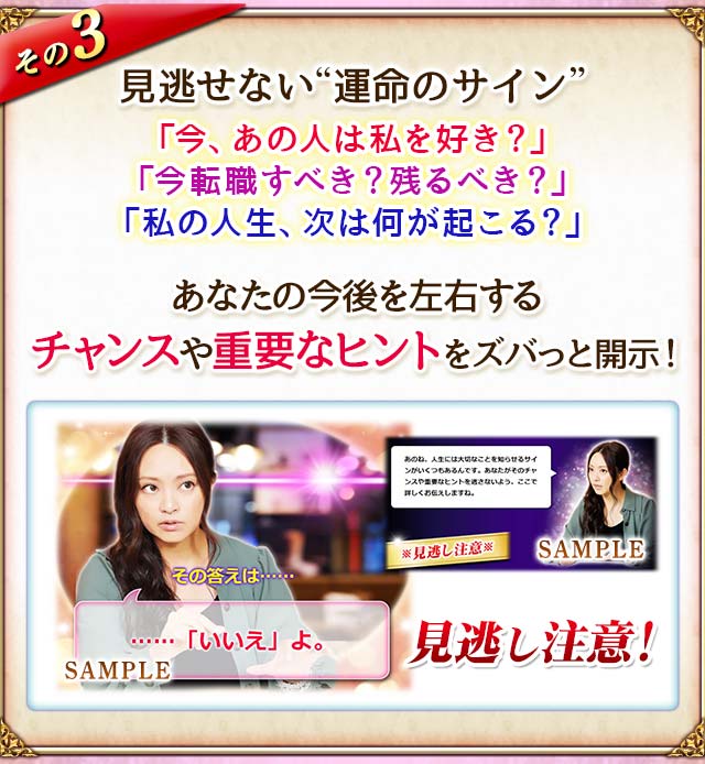 その3 見逃せない“運命のサイン”「今、あの人は私を好き?」「今転職すべき?残るべき?」「私の人生、次は何が起こる?」あなたの今後を左右するチャンスや重要なヒントをズバっと開示! 見逃し注意!