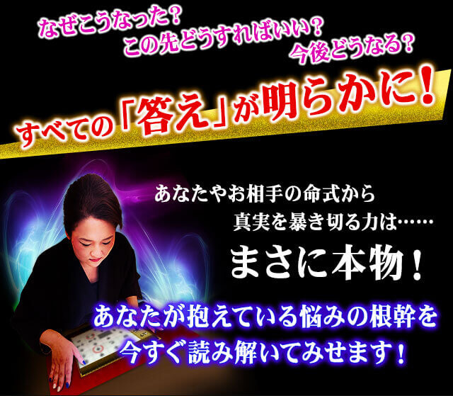 なぜこうなった？　この先どうすればいい？　今後どうなる？　すべての「答え」が明らかに！　あなたやお相手の命式から真実を暴き切る力は……まさに本物！　あなたが抱えている悩みの根幹を今すぐ読み解いてみせます！