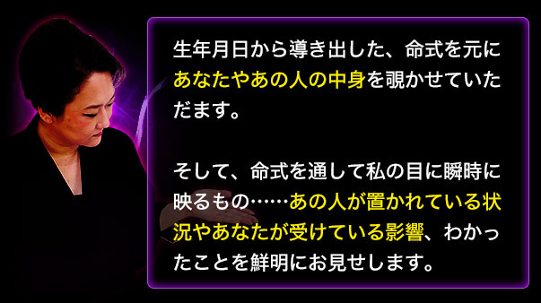 生年月日から導き出した、命式を元にあなたやあの人の中身を覗かせていただきます。　そして、命式を通して私の目に瞬時に映るもの……あの人が置かれている状況やあなたが受けている影響、わかったことを鮮明にお見せします。