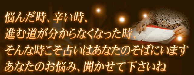 悩んだ時、辛い時、進む道が分からなくなった時、そんな時こそ占いはあなたのそばにいます　あなたのお悩み、聞かせて下さいね