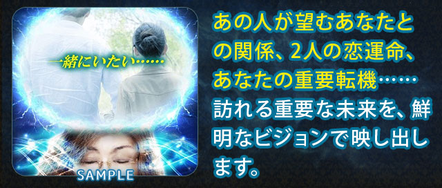 SAMPLE あの人が望むあなたとの関係、2人の恋運命、あなたの重要転機……訪れる重要な未来を、鮮明なビジョンで映し出します。