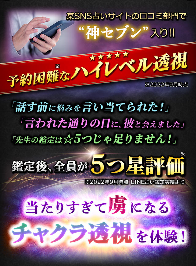 某SNS占いサイトの口コミ部門で“神セブン”入り !!予約困難なハイレベル透視★★★★★※2022年9月時点「話す前に悩みを言い当てられた！」「言われた通りの日に、彼と会えました」「先生の鑑定は☆5つじゃ足りません！」鑑定後、全員が5つ星評価※2022年9月時点 LINE占い鑑定実績より当たりすぎて虜になるチャクラ透視を体験！