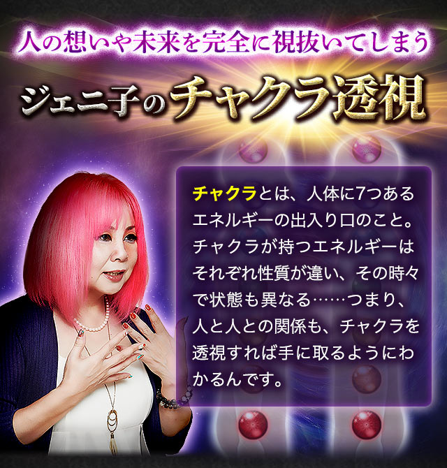 人の想いや未来を完全に視抜いてしまうジェニ子のチャクラ透視　チャクラとは、人体に7つあるエネルギーの出入り口のこと。チャクラが持つエネルギーはそれぞれ性質が違い、その時々で状態も異なる……つまり、人と人との関係も、チャクラを透視すれば手に取るようにわかるんです。