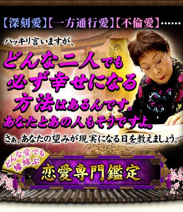 【深刻愛】 【一方通行愛】 【不倫愛】……　ハッキリ言いますが、どんな二人でも必ず幸せになる方法はあるんです。あなたとあの人もそうですよ。さぁ、あなたの望みが現実になる日を教えましょう。どんな愛でも縁結ぶ恋愛専門鑑定